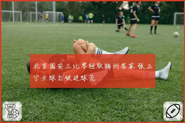 北京国安三比零轻取梅州客家 张玉宁头球打破进球荒
