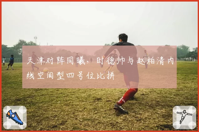 天津对阵同曦,时德帅与赵柏清内线空间型四号位比拼