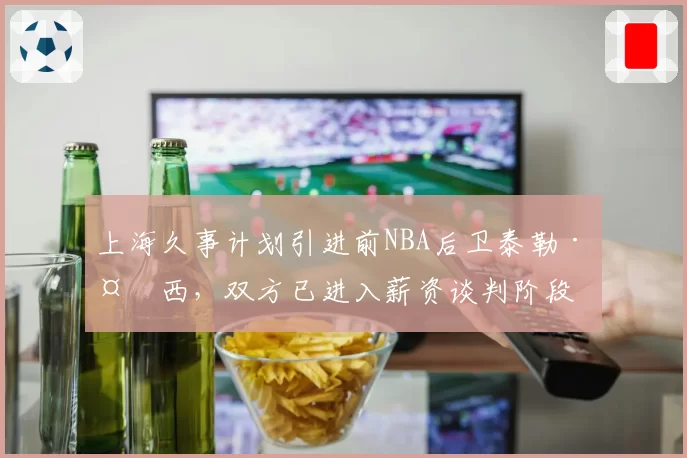 上海久事计划引进前NBA后卫泰勒·多西，双方已进入薪资谈判阶段