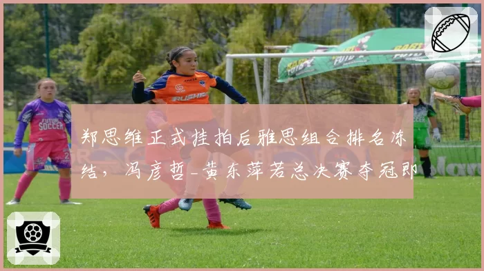 郑思维正式挂拍后雅思组合排名冻结,冯彦哲_黄东萍若总决赛夺冠即登顶世界第一